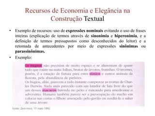 Recursos de Economia e Elegância na
Construção Textual
• Exemplo de recursos: uso de expressões nominais evitando o uso de frases
inteiras (explicação de termos através de sinonímia e hiperonímia, e a
definição de termos pressupostos como desconhecidos do leitor) e a
retomada de antecedentes por meio de expressões sinônimas ou
parassinônimas.
• Exemplo:
 
