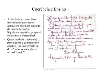Coerência e Ensino
• A coerência se constrói na
inter-relação autor-texto-
leitor, com base num conjunto
de fatores de ordem
linguística, cognitiva, pragmáti
ca, cultural e interacional.
• Quem produziu o texto o fez
para alguém, e com um certo
objetivo. Em seu "projeto de
dizer", selecionou o gênero
textual “cartão”.
 