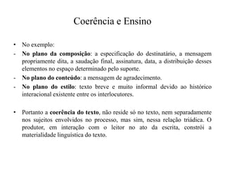 Coerência e Ensino
• No exemplo:
- No plano da composição: a especificação do destinatário, a mensagem
propriamente dita, a saudação final, assinatura, data, a distribuição desses
elementos no espaço determinado pelo suporte.
- No plano do conteúdo: a mensagem de agradecimento.
- No plano do estilo: texto breve e muito informal devido ao histórico
interacional existente entre os interlocutores.
• Portanto a coerência do texto, não reside só no texto, nem separadamente
nos sujeitos envolvidos no processo, mas sim, nessa relação triádica. O
produtor, em interação com o leitor no ato da escrita, constrói a
materialidade linguística do texto.
 