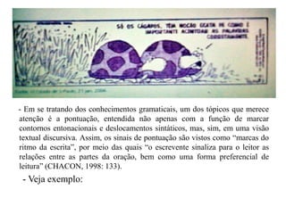 - Em se tratando dos conhecimentos gramaticais, um dos tópicos que merece
atenção é a pontuação, entendida não apenas com a função de marcar
contornos entonacionais e deslocamentos sintáticos, mas, sim, em uma visão
textual discursiva. Assim, os sinais de pontuação são vistos como “marcas do
ritmo da escrita”, por meio das quais “o escrevente sinaliza para o leitor as
relações entre as partes da oração, bem como uma forma preferencial de
leitura” (CHACON, 1998: 133).
- Veja exemplo:
 