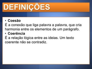 DEFINIÇÕES
• Coesão
É a conexão que liga palavra a palavra, que cria
harmonia entre os elementos de um parágrafo.
• Coerência
É a relação lógica entre as ideias. Um texto
coerente não se contradiz.

 