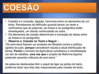 COESÃO
• Coesão é a conexão, ligação, harmonia entre os elementos de um
texto. Percebemos tal definição quando lemos um texto e
verificamos que as palavras, as frases e os parágrafos estão
entrelaçados, um dando continuidade ao outro.
• Os elementos de coesão determinam a transição de ideias entre
as frases e os parágrafos.
• Observe a Coesão no Texto a Seguir :
“Os sem-terra fizeram um protesto em Brasília contra a política
agrária do país, porque consideram injusta a atual distribuição de
terras. Porém o ministro da Agricultura considerou a manifestação
um ato de rebeldia, uma vez que o projeto de Reforma Agrária
pretende assentar milhares de sem-terra.”
As palavras destacadas têm o papel de ligar as partes do texto,
podemos dizer que elas são responsáveis pela coesão do texto.

 