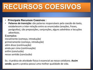 RECURSOS COESIVOS
• Principais Recursos Coesivos :
• Palavras de transição: são palavras responsáveis pela coesão do texto,
estabelecem a inter-relação entre os enunciados (orações, frases,
parágrafos), são preposições, conjunções, alguns advérbios e locuções
adverbiais.
Exemplos:
inicialmente (começo, introdução)
primeiramente (começo, introdução)
além disso (continuação)
ainda por cima (continuação)
enfim (conclusão)
nesse sentido (conclusão)
Ex.: A prática de atividade física é essencial ao nosso cotidiano. Assim
sendo, quem a pratica possui uma melhor qualidade de vida.

 
