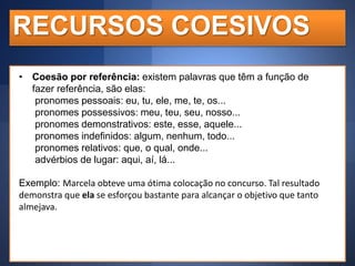 RECURSOS COESIVOS
• Coesão por referência: existem palavras que têm a função de
fazer referência, são elas:
pronomes pessoais: eu, tu, ele, me, te, os...
pronomes possessivos: meu, teu, seu, nosso...
pronomes demonstrativos: este, esse, aquele...
pronomes indefinidos: algum, nenhum, todo...
pronomes relativos: que, o qual, onde...
advérbios de lugar: aqui, aí, lá...

Exemplo: Marcela obteve uma ótima colocação no concurso. Tal resultado
demonstra que ela se esforçou bastante para alcançar o objetivo que tanto
almejava.

 