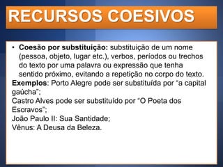 RECURSOS COESIVOS
• Coesão por substituição: substituição de um nome
(pessoa, objeto, lugar etc.), verbos, períodos ou trechos
do texto por uma palavra ou expressão que tenha
sentido próximo, evitando a repetição no corpo do texto.
Exemplos: Porto Alegre pode ser substituída por “a capital
gaúcha”;
Castro Alves pode ser substituído por “O Poeta dos
Escravos”;
João Paulo II: Sua Santidade;
Vênus: A Deusa da Beleza.

 