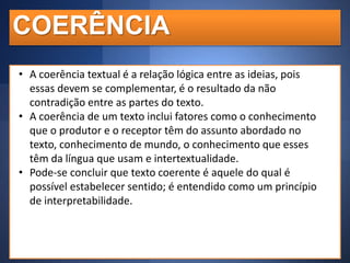 COERÊNCIA
• A coerência textual é a relação lógica entre as ideias, pois
essas devem se complementar, é o resultado da não
contradição entre as partes do texto.
• A coerência de um texto inclui fatores como o conhecimento
que o produtor e o receptor têm do assunto abordado no
texto, conhecimento de mundo, o conhecimento que esses
têm da língua que usam e intertextualidade.
• Pode-se concluir que texto coerente é aquele do qual é
possível estabelecer sentido; é entendido como um princípio
de interpretabilidade.

 