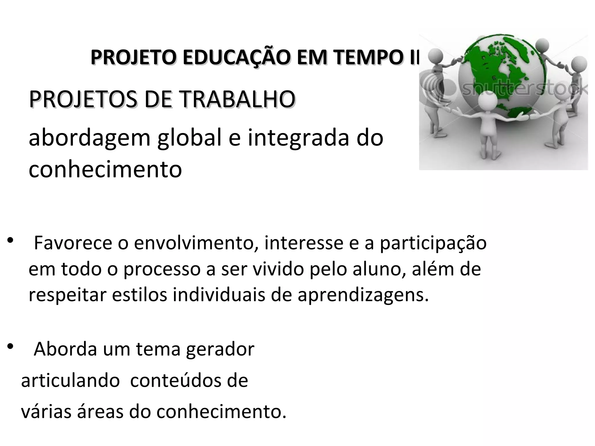 PROJETO EDUCAÇÃO EM TEMPO INTEGRALPROJETO EDUCAÇÃO EM TEMPO INTEGRAL
PROJETOS DE TRABALHOPROJETOS DE TRABALHO
abordagem global e integrada do
conhecimento
• Favorece o envolvimento, interesse e a participação
em todo o processo a ser vivido pelo aluno, além de
respeitar estilos individuais de aprendizagens.
• Aborda um tema gerador
articulando conteúdos de
várias áreas do conhecimento.
 