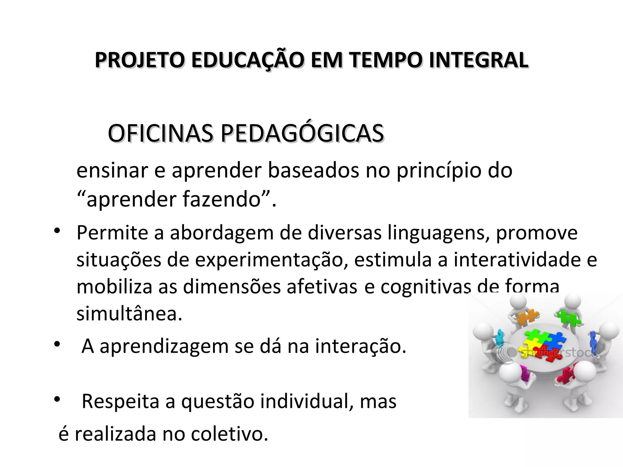 PROJETO EDUCAÇÃO EM TEMPO INTEGRALPROJETO EDUCAÇÃO EM TEMPO INTEGRAL
OFICINAS PEDAGÓGICASOFICINAS PEDAGÓGICAS
ensinar e aprender baseados no princípio do
“aprender fazendo”.
• Permite a abordagem de diversas linguagens, promove
situações de experimentação, estimula a interatividade e
mobiliza as dimensões afetivas e cognitivas de forma
simultânea.
• A aprendizagem se dá na interação.
• Respeita a questão individual, mas
é realizada no coletivo.
 