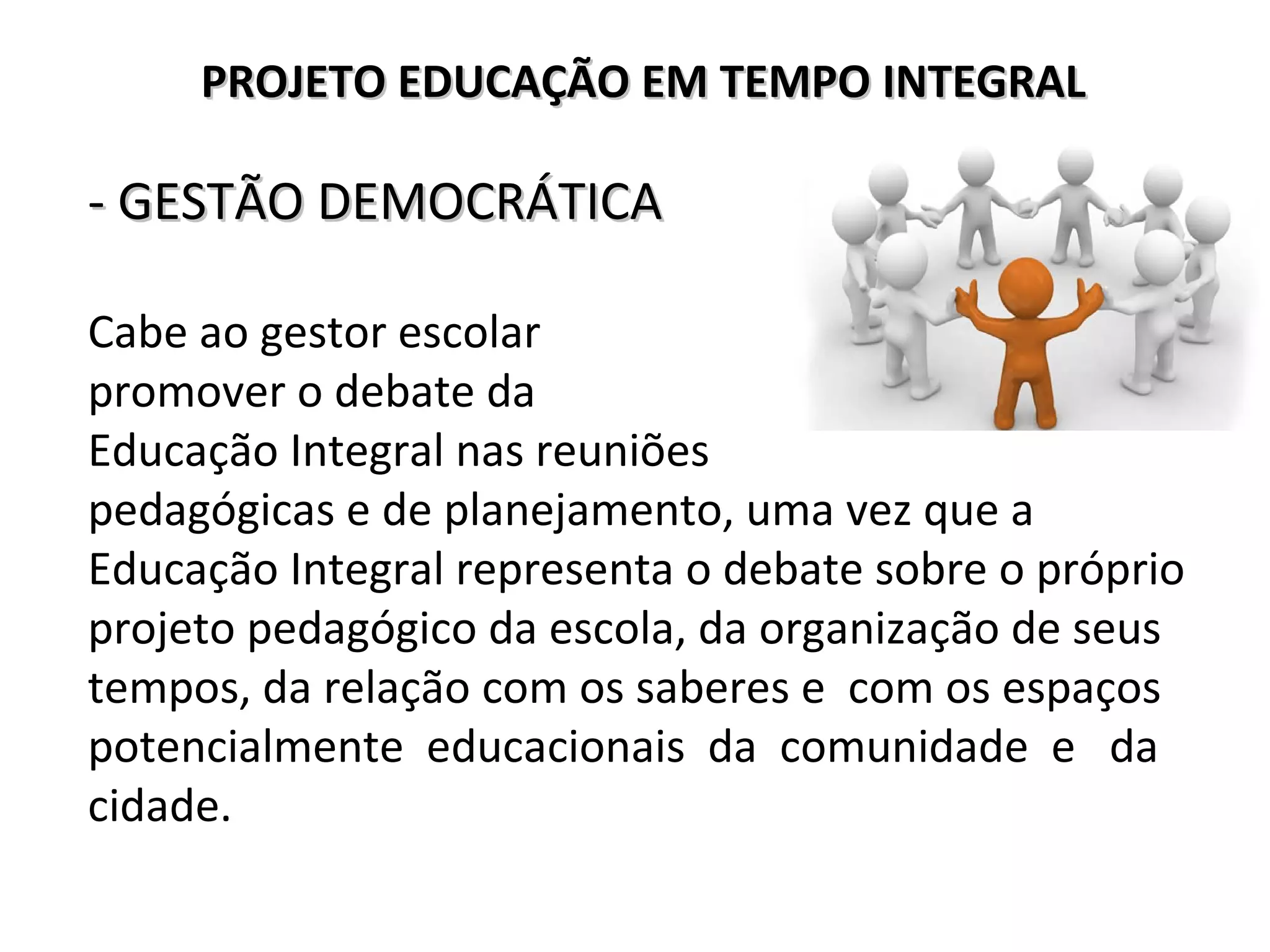 - GESTÃO DEMOCRÁTICA- GESTÃO DEMOCRÁTICA
Cabe ao gestor escolar
promover o debate da
Educação Integral nas reuniões
pedagógicas e de planejamento, uma vez que a
Educação Integral representa o debate sobre o próprio
projeto pedagógico da escola, da organização de seus
tempos, da relação com os saberes e com os espaços
potencialmente educacionais da comunidade e da
cidade.
PROJETO EDUCAÇÃO EM TEMPO INTEGRALPROJETO EDUCAÇÃO EM TEMPO INTEGRAL
 