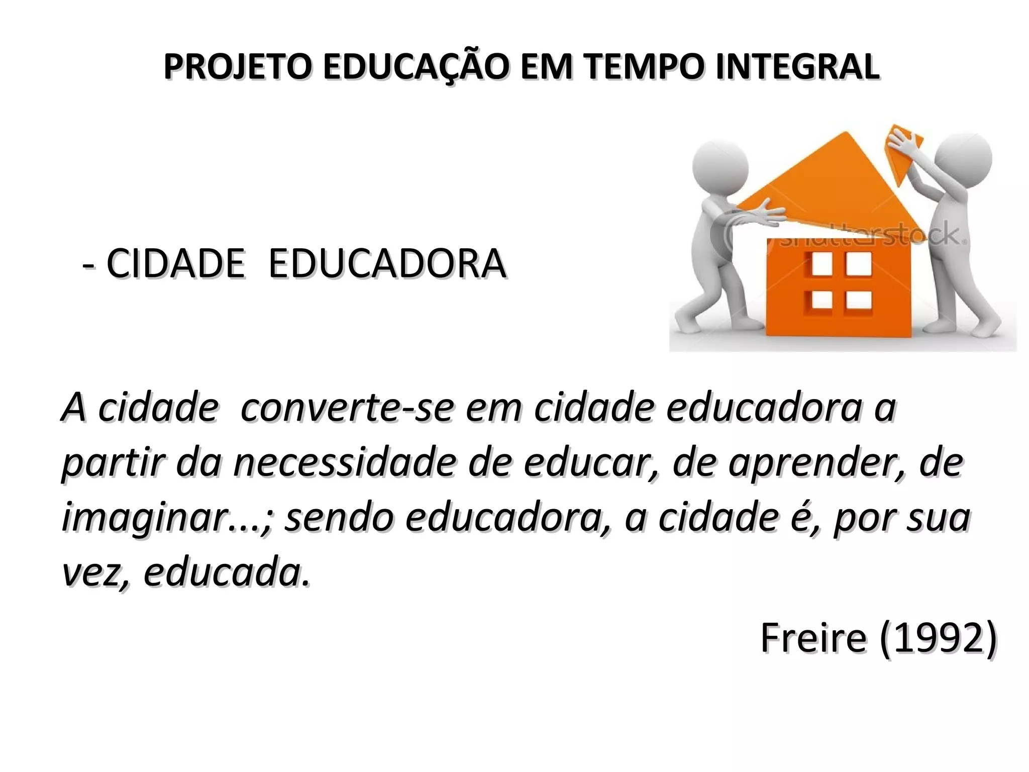 - CIDADE EDUCADORA- CIDADE EDUCADORA
A cidade converte-se em cidade educadora aA cidade converte-se em cidade educadora a
partir da necessidade de educar, de aprender, departir da necessidade de educar, de aprender, de
imaginar...; sendo educadora, a cidade é, por suaimaginar...; sendo educadora, a cidade é, por sua
vez, educada.vez, educada.
Freire (1992)Freire (1992)
PROJETO EDUCAÇÃO EM TEMPO INTEGRALPROJETO EDUCAÇÃO EM TEMPO INTEGRAL
 