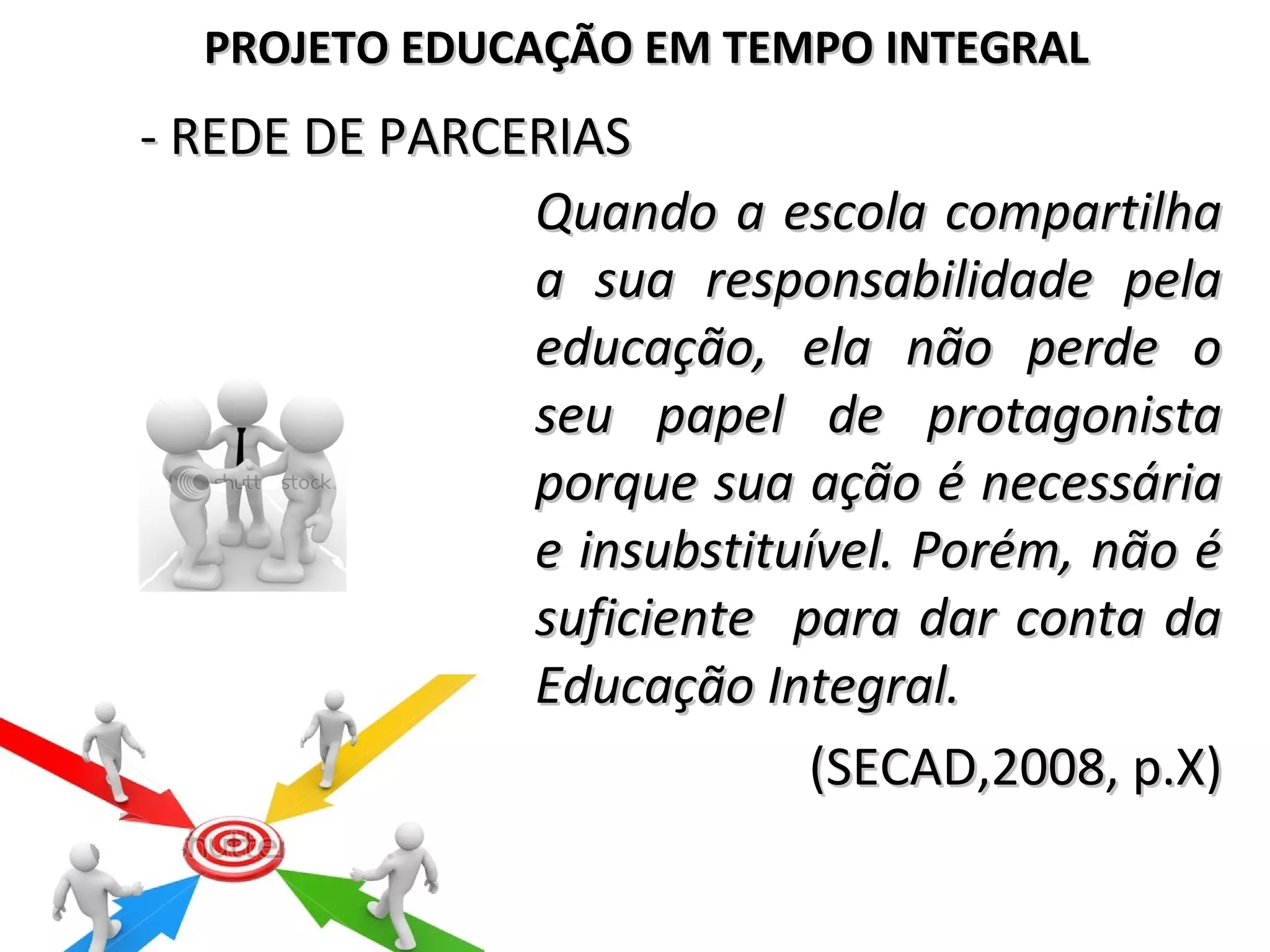 - REDE DE PARCERIAS- REDE DE PARCERIAS
Quando a escola compartilhaQuando a escola compartilha
a sua responsabilidade pelaa sua responsabilidade pela
educação, ela não perde oeducação, ela não perde o
seu papel de protagonistaseu papel de protagonista
porque sua ação é necessáriaporque sua ação é necessária
e insubstituível. Porém, não ée insubstituível. Porém, não é
suficiente para dar conta dasuficiente para dar conta da
Educação Integral.Educação Integral.
(SECAD,2008, p.X)(SECAD,2008, p.X)
PROJETO EDUCAÇÃO EM TEMPO INTEGRALPROJETO EDUCAÇÃO EM TEMPO INTEGRAL
 
