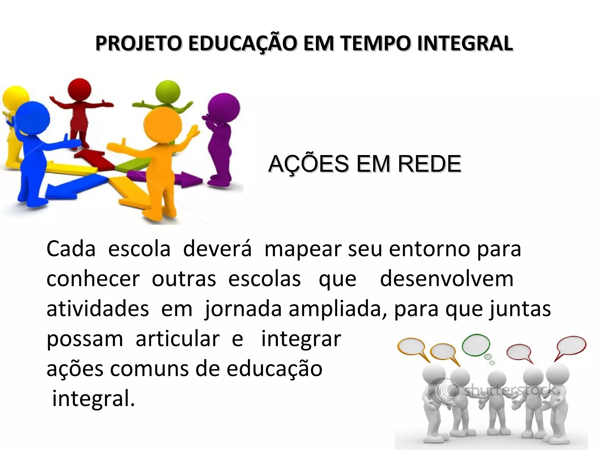 Cada escola deverá mapear seu entorno para
conhecer outras escolas que desenvolvem
atividades em jornada ampliada, para que juntas
possam articular e integrar
ações comuns de educação
integral.
PROJETO EDUCAÇÃO EM TEMPO INTEGRALPROJETO EDUCAÇÃO EM TEMPO INTEGRAL
AÇÕES EM REDEAÇÕES EM REDE
 