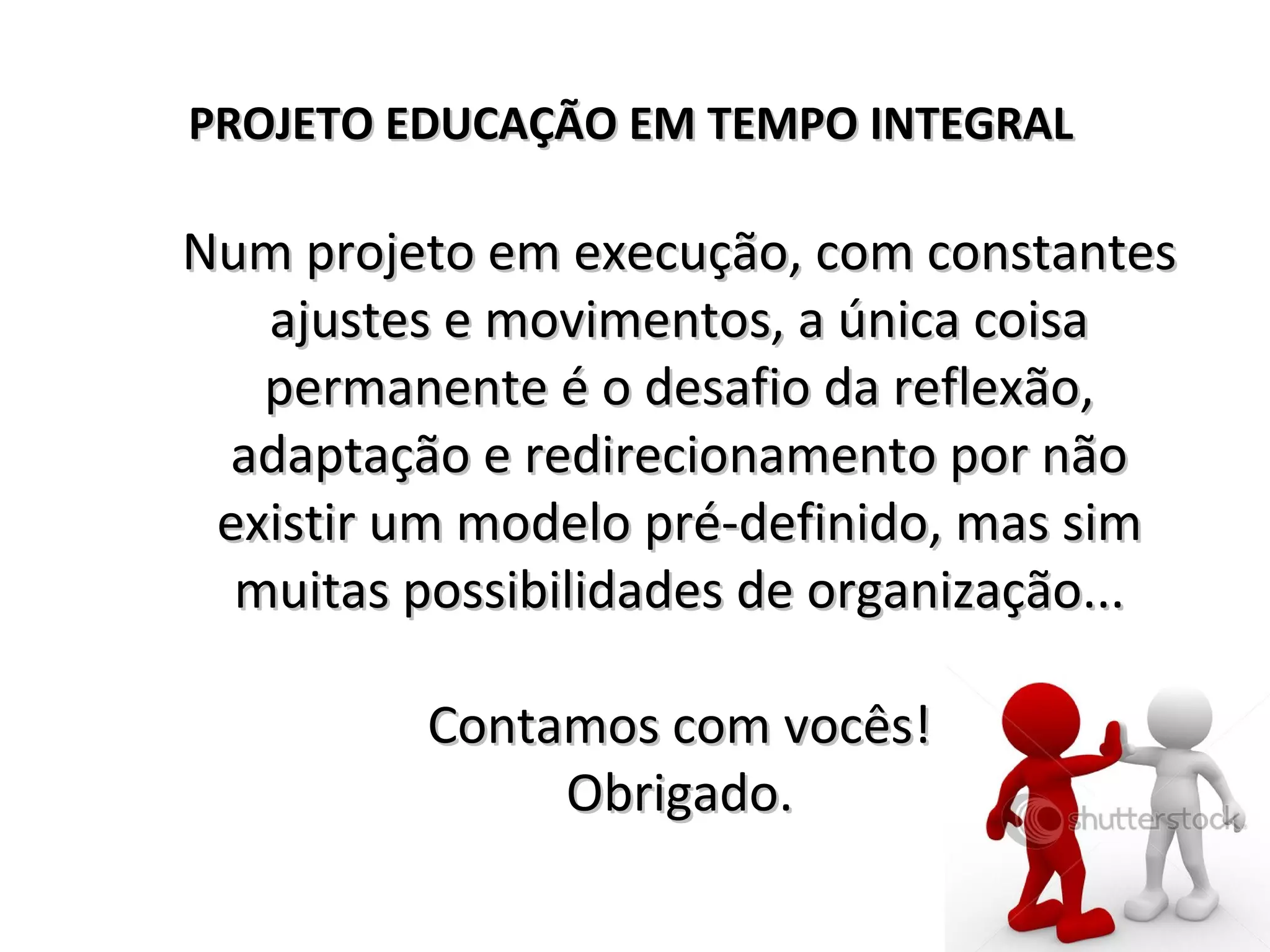 Num projeto em execução, com constantesNum projeto em execução, com constantes
ajustes e movimentos, a única coisaajustes e movimentos, a única coisa
permanente é o desafio da reflexão,permanente é o desafio da reflexão,
adaptação e redirecionamento por nãoadaptação e redirecionamento por não
existir um modelo pré-definido, mas simexistir um modelo pré-definido, mas sim
muitas possibilidades de organização...muitas possibilidades de organização...
Contamos com vocês!Contamos com vocês!
Obrigado.Obrigado.
PROJETO EDUCAÇÃO EM TEMPO INTEGRALPROJETO EDUCAÇÃO EM TEMPO INTEGRAL
 