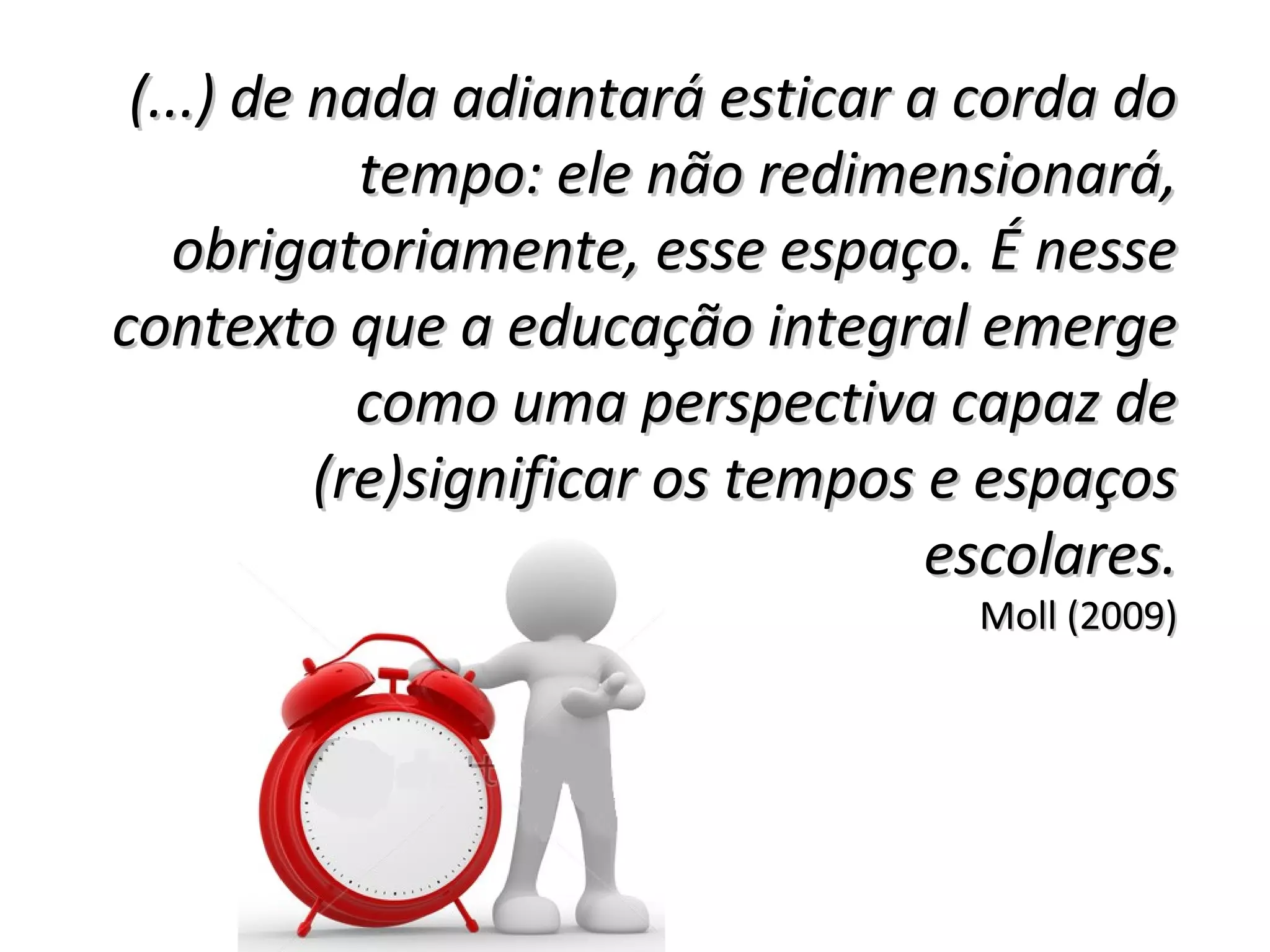 (...) de nada adiantará esticar a corda do(...) de nada adiantará esticar a corda do
tempo: ele não redimensionará,tempo: ele não redimensionará,
obrigatoriamente, esse espaço. É nesseobrigatoriamente, esse espaço. É nesse
contexto que a educação integral emergecontexto que a educação integral emerge
como uma perspectiva capaz decomo uma perspectiva capaz de
(re)significar os tempos e espaços(re)significar os tempos e espaços
escolares.escolares.
Moll (2009)Moll (2009)
 