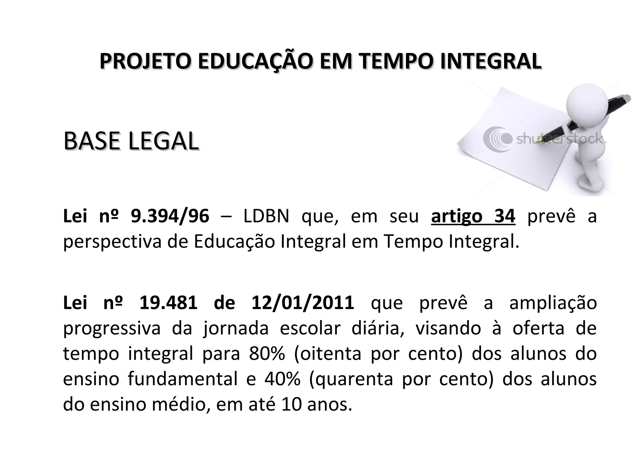 PROJETO EDUCAÇÃO EM TEMPO INTEGRALPROJETO EDUCAÇÃO EM TEMPO INTEGRAL
BASE LEGALBASE LEGAL
Lei nº 9.394/96 – LDBN que, em seu artigo 34 prevê a
perspectiva de Educação Integral em Tempo Integral.
Lei nº 19.481 de 12/01/2011 que prevê a ampliação
progressiva da jornada escolar diária, visando à oferta de
tempo integral para 80% (oitenta por cento) dos alunos do
ensino fundamental e 40% (quarenta por cento) dos alunos
do ensino médio, em até 10 anos.
 