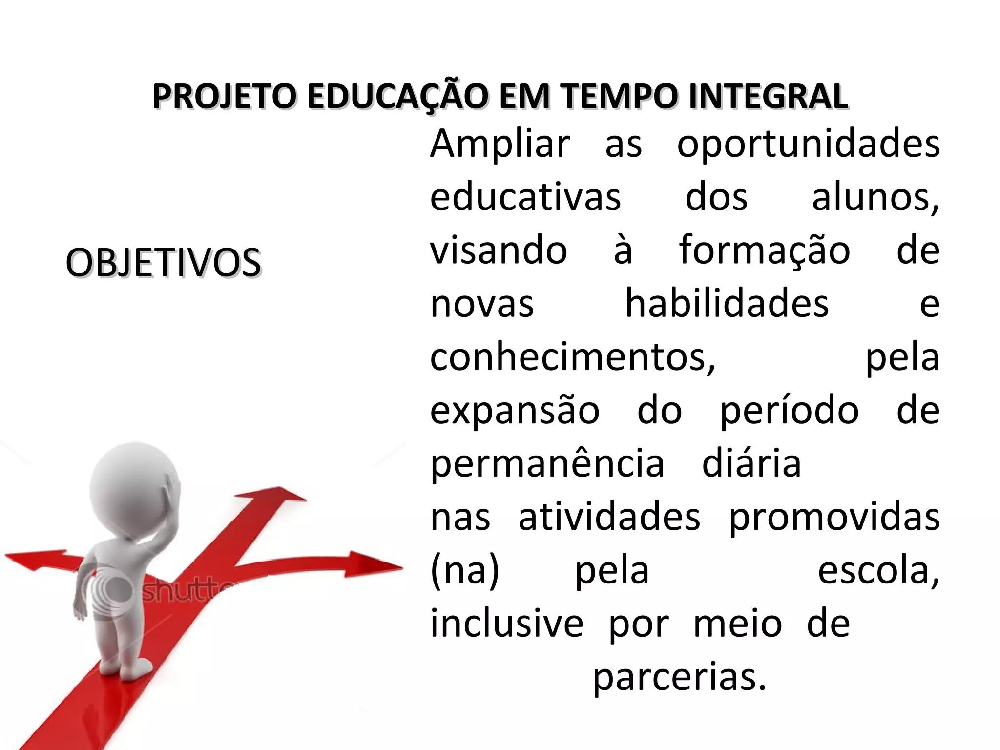 PROJETO EDUCAÇÃO EM TEMPO INTEGRALPROJETO EDUCAÇÃO EM TEMPO INTEGRAL
Ampliar as oportunidades
educativas dos alunos,
visando à formação de
novas habilidades e
conhecimentos, pela
expansão do período de
permanência diária
nas atividades promovidas
(na) pela escola,
inclusive por meio de
parcerias.
OBJETIVOSOBJETIVOS
 