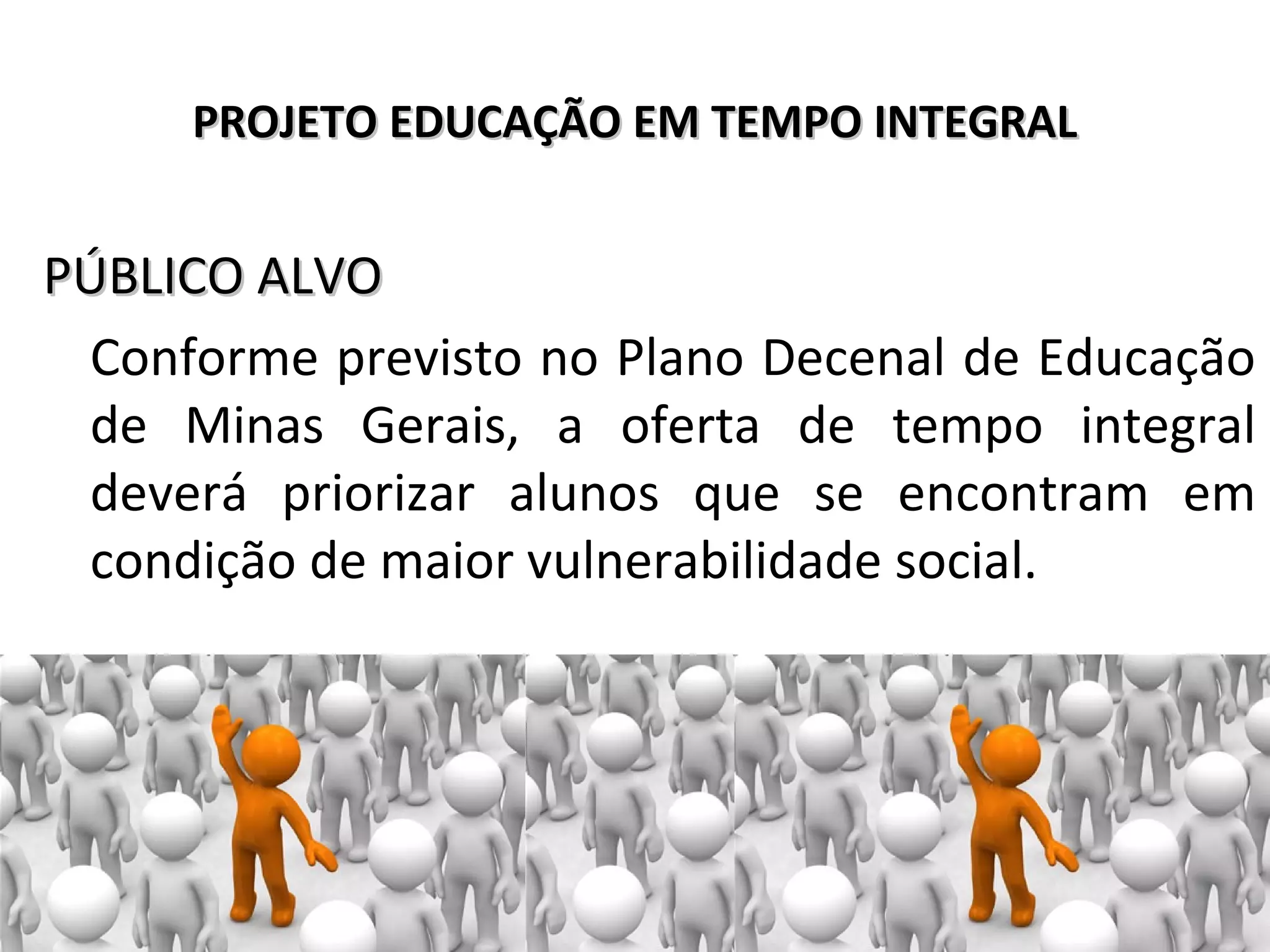 PROJETO EDUCAÇÃO EM TEMPO INTEGRALPROJETO EDUCAÇÃO EM TEMPO INTEGRAL
PÚBLICO ALVOPÚBLICO ALVO
Conforme previsto no Plano Decenal de Educação
de Minas Gerais, a oferta de tempo integral
deverá priorizar alunos que se encontram em
condição de maior vulnerabilidade social.
 