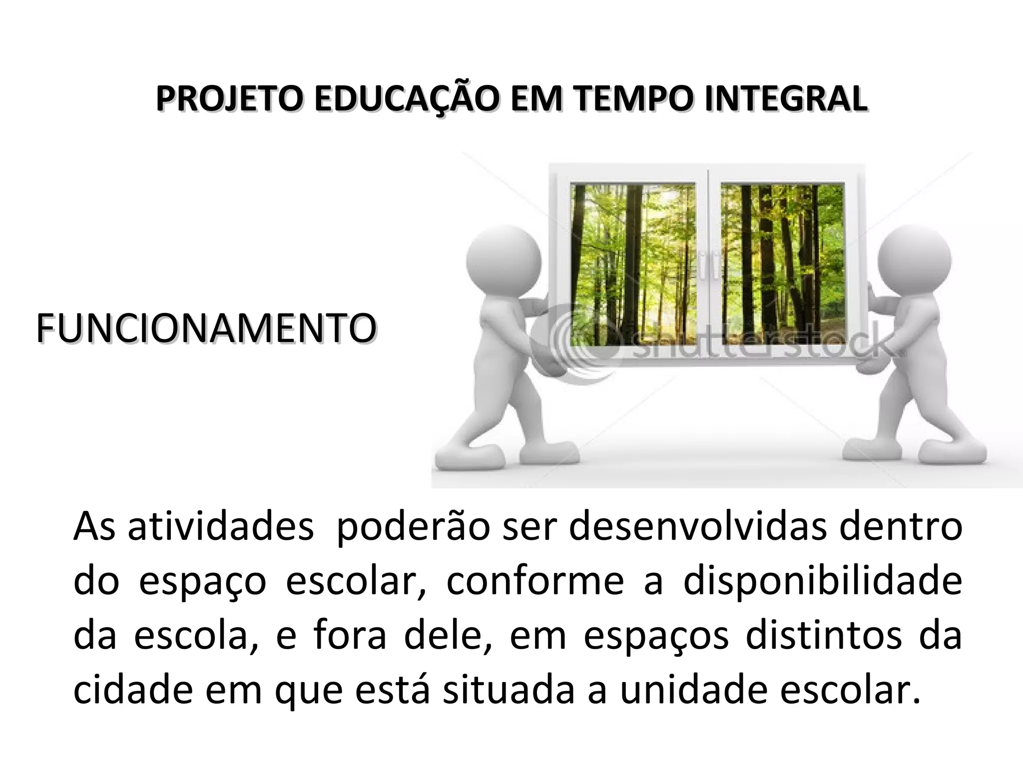 PROJETO EDUCAÇÃO EM TEMPO INTEGRALPROJETO EDUCAÇÃO EM TEMPO INTEGRAL
FUNCIONAMENTOFUNCIONAMENTO
As atividades poderão ser desenvolvidas dentro
do espaço escolar, conforme a disponibilidade
da escola, e fora dele, em espaços distintos da
cidade em que está situada a unidade escolar.
 