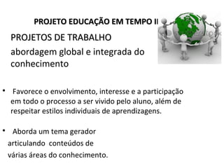 PROJETO EDUCAÇÃO EM TEMPO INTEGRALPROJETO EDUCAÇÃO EM TEMPO INTEGRAL
PROJETOS DE TRABALHOPROJETOS DE TRABALHO
abordagem global e integrada do
conhecimento
• Favorece o envolvimento, interesse e a participação
em todo o processo a ser vivido pelo aluno, além de
respeitar estilos individuais de aprendizagens.
• Aborda um tema gerador
articulando conteúdos de
várias áreas do conhecimento.
 