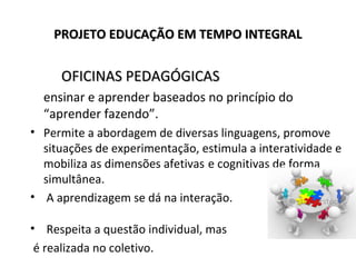 PROJETO EDUCAÇÃO EM TEMPO INTEGRALPROJETO EDUCAÇÃO EM TEMPO INTEGRAL
OFICINAS PEDAGÓGICASOFICINAS PEDAGÓGICAS
ensinar e aprender baseados no princípio do
“aprender fazendo”.
• Permite a abordagem de diversas linguagens, promove
situações de experimentação, estimula a interatividade e
mobiliza as dimensões afetivas e cognitivas de forma
simultânea.
• A aprendizagem se dá na interação.
• Respeita a questão individual, mas
é realizada no coletivo.
 
