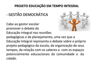 - GESTÃO DEMOCRÁTICA- GESTÃO DEMOCRÁTICA
Cabe ao gestor escolar
promover o debate da
Educação Integral nas reuniões
pedagógicas e de planejamento, uma vez que a
Educação Integral representa o debate sobre o próprio
projeto pedagógico da escola, da organização de seus
tempos, da relação com os saberes e com os espaços
potencialmente educacionais da comunidade e da
cidade.
PROJETO EDUCAÇÃO EM TEMPO INTEGRALPROJETO EDUCAÇÃO EM TEMPO INTEGRAL
 