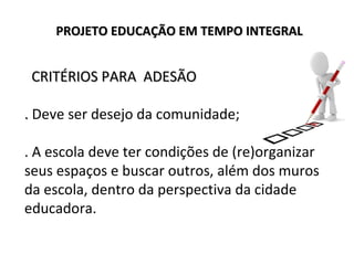 CRITÉRIOS PARA ADESÃOCRITÉRIOS PARA ADESÃO
.. Deve ser desejo da comunidade;
. A escola deve ter condições de (re)organizar
seus espaços e buscar outros, além dos muros
da escola, dentro da perspectiva da cidade
educadora.
PROJETO EDUCAÇÃO EM TEMPO INTEGRALPROJETO EDUCAÇÃO EM TEMPO INTEGRAL
 