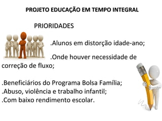 PRIORIDADESPRIORIDADES
.Alunos em distorção idade-ano;
.Onde houver necessidade de
correção de fluxo;
.Beneficiários do Programa Bolsa Família;
.Abuso, violência e trabalho infantil;
.Com baixo rendimento escolar.
PROJETO EDUCAÇÃO EM TEMPO INTEGRALPROJETO EDUCAÇÃO EM TEMPO INTEGRAL
 