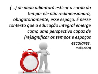 (...) de nada adiantará esticar a corda do(...) de nada adiantará esticar a corda do
tempo: ele não redimensionará,tempo: ele não redimensionará,
obrigatoriamente, esse espaço. É nesseobrigatoriamente, esse espaço. É nesse
contexto que a educação integral emergecontexto que a educação integral emerge
como uma perspectiva capaz decomo uma perspectiva capaz de
(re)significar os tempos e espaços(re)significar os tempos e espaços
escolares.escolares.
Moll (2009)Moll (2009)
 