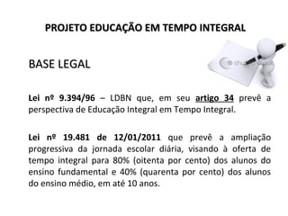 PROJETO EDUCAÇÃO EM TEMPO INTEGRALPROJETO EDUCAÇÃO EM TEMPO INTEGRAL
BASE LEGALBASE LEGAL
Lei nº 9.394/96 – LDBN que, em seu artigo 34 prevê a
perspectiva de Educação Integral em Tempo Integral.
Lei nº 19.481 de 12/01/2011 que prevê a ampliação
progressiva da jornada escolar diária, visando à oferta de
tempo integral para 80% (oitenta por cento) dos alunos do
ensino fundamental e 40% (quarenta por cento) dos alunos
do ensino médio, em até 10 anos.
 