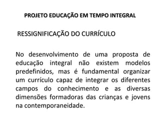 PROJETO EDUCAÇÃO EM TEMPO INTEGRALPROJETO EDUCAÇÃO EM TEMPO INTEGRAL
RESSIGNIFICAÇÃO DO CURRÍCULORESSIGNIFICAÇÃO DO CURRÍCULO
No desenvolvimento de uma proposta de
educação integral não existem modelos
predefinidos, mas é fundamental organizar
um currículo capaz de integrar os diferentes
campos do conhecimento e as diversas
dimensões formadoras das crianças e jovens
na contemporaneidade.
 