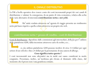 IL CANALE DISTRIBUTIVO
LoYM a livello operativo deve tenere conto dei costi incrementali propri dei vari canali di
distribuzione e valutare la conseguenza, da un punto di vista economico, relativa alla scelta
delle varie alternative di intermini contribuzione netta o net yeld.
Unʼunità venduta attraverso unʼagenzia di viaggio presenta un rendimento
netto più basso rispetto a quella ceduta attraverso un proprio sito web.
Costi di distribuzione: dipendono dalle commissioni agli intermediari, della fees per lʼutilizzo
delle piattaforme GDS, dalla riscossione attraverso carte di credito, ecc..
es. fees utilizzo piattaforme GDS possono incidere di circa 3-4 dollari per ogni
settore di un velivolo e fino a 4 dollari per la prenotazione di una camera di albergo.
Cosa significa tutto questo ?
I costi incrementali non sono alternativi ma in molti casi vanno considerati in modo
congiunto. Presentano, inoltre, unʼincidenza più elevata al diminuire della classe, dal
momento che il prezzo non è una grandezza costante.
contribuzione netta = prezzo di vendita – costi di distribuzione
 