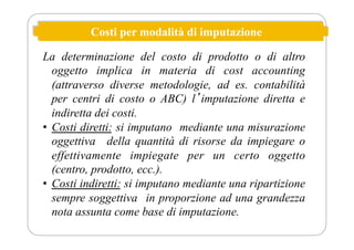 Costi per modalità di imputazione
La determinazione del costo di prodotto o di altro
oggetto implica in materia di cost accounting
(attraverso diverse metodologie, ad es. contabilità
per centri di costo o ABC) lʼimputazione diretta e
indiretta dei costi.
• Costi diretti: si imputano mediante una misurazione
oggettiva della quantità di risorse da impiegare o
effettivamente impiegate per un certo oggetto
(centro, prodotto, ecc.).
• Costi indiretti: si imputano mediante una ripartizione
sempre soggettiva in proporzione ad una grandezza
nota assunta come base di imputazione.
 