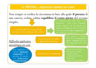 IL PRICING….Approccio basato sui costi
Non sempre si verifica la circostanza in base alla quale il prezzo di
una camera, seduta, cabina equilibra il costo pieno del servizio
erogato.
Difficoltà applicative
metodologia sui costi
A causa di politiche commerciali che
prevedono sconti, tariffe agevolate, offerte
La copertura del costo non è un
imperativo - deve essere rispettata
avendo riguardo ad un insieme più
ampio: un evento (il volo, la crociera)
o un circoscritto lasso temporale (il
fine settimana, il ponte, ecc.).
Determinazione del costo
pieno della prestazione
Quantificazione del mark-up
Non sempre è possibile
determinare il costo pieno a
valori standard (più facile
nellʼautonoleggio meno nelle
tratte aeree).
Dipende da diversi fattori :
-propensione al rischio,
- capitale investito,
- caratteristiche business,
- stagionalità .
Incidono le classi tariffarie.
Poco significativa in
contesti altamente
competitivi e in
presenza di aziende
c o n d i f f e r e n t i
strutture di costo
 