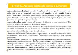IL PRICING….Approccio basato sulla clientela e sul mercato
Approccio sulla clientela: consente di applicare allo stesso prodotto/servizio valori
differenziati in base al timing, alla propensione allʼacquisto ed alla capacità di spesa
della clientela (es. nel settore automobilistico vetture pressoché analoghe sono offerte a
prezzi differenti a seconda dellʼaera geografica, laddove cioè la capacità di spesa è più elevata
possono essere applicati margini più elevati).
Approccio sul mercato: consiste nellʼassumere decisioni sul pricing tenendo conto delle
condizioni offerte dalla concorrenza. Possibili due opzioni:
in presenza di operatori di modeste dimensioni che adeguano i propri prezzi rispetto a quelli
dei leader di riferimento (es. MSC Crociere che è entrata nel mercato da pochi anni non può
prescindere dalle politiche di pricing di Costa Crociere);
In un mercato fortemente frammentato nel quale si instaura un controllo reciproco (ricettività
turistica in città come Roma e Firenze in cui lʼallocarsi su tariffe diverse potrebbe diventare
penalizzante).
In conclusione tali 3 approcci non si pongono come alternativi, ma forniscono una diversa
chiave di lettura che contribuisce a definire i prezzi sulla base di più variabili. Eʼ evidente
che la prima condizione da rispettare è la copertura dei costi; una volta che questa è
assicurata per ciascuna delle classi tariffarie (pur se con diversa marginalità) occorre
effettuare un raffronto con i fattori esterni, ovvero con la disponibilità ad acquistare da
parte del cliente e con il comportamento della concorrenza.
 