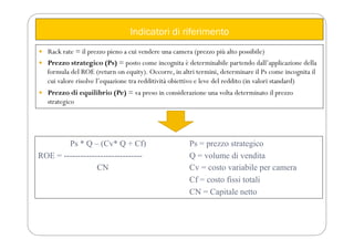 Indicatori di riferimento
 Rack rate = il prezzo pieno a cui vendere una camera (prezzo più alto possibile)
 Prezzo strategico (Ps) = posto come incognita è determinabile partendo dall’applicazione della
formula del ROE (return on equity). Occorre, in altri termini, determinare il Ps come incognita il
cui valore risolve l’equazione tra redditività obiettivo e leve del reddito (in valori standard)
 Prezzo di equilibrio (Pe) = va preso in considerazione una volta determinato il prezzo
strategico
Ps * Q – (Cv* Q + Cf) Ps = prezzo strategico
ROE = ---------------------------- Q = volume di vendita
CN Cv = costo variabile per camera
Cf = costo fissi totali
CN = Capitale netto
 