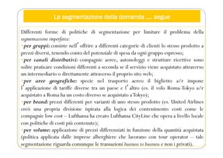 La segmentazione della domanda …. segue
Differenti forme di politiche di segmentazione per limitare il problema della
segmentazione imperfetta:
per gruppi: consiste nellʼoffrire a differenti categorie di clienti lo stesso prodotto a
prezzi diversi, tenendo conto del potenziale di spesa da ogni gruppo espresso;
per canali distributivi: compagnie aeree, autonoleggi e strutture ricettive sono
solite praticare condizioni differenti a seconda se il servizio viene acquistato attraverso
un intermediario o direttamente attraverso il proprio sito web;
per aree geografiche: specie nel trasporto aereo il biglietto a/r impone
lʼapplicazione di tariffe diverse tra un paese e lʼaltro (es. il volo Roma-Tokyo a/r
acquistato a Roma ha un costo diverso se acquistato aTokyo);
per brand: prezzi differenti per varianti di uno stesso prodotto (es. United Airlines
creò una propria divisione ispirata alla logica dei contenimento costi come le
compagnie low cost – Lufthansa ha creato Lufthansa CityLine che opera a livello locale
con politiche di costi più contenute);
per volume: applicazione di prezzi differenziati in funzione della quantità acquistata
(politica applicata dalle imprese alberghiere che lavorano con tour operator – tale
segmentazione riguarda comunque le transazioni business to business e non i privati).
 