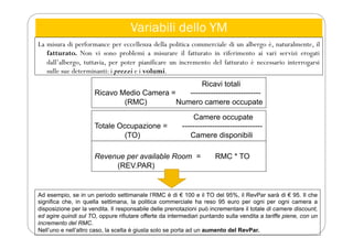 Variabili dello YM
La misura di performance per eccellenza della politica commerciale di un albergo è, naturalmente, il
fatturato. Non vi sono problemi a misurare il fatturato in riferimento ai vari servizi erogati
dall’albergo, tuttavia, per poter pianificare un incremento del fatturato è necessario interrogarsi
sulle sue determinanti: i prezzi e i volumi.
Ricavi totali
Ricavo Medio Camera = ----------------------------
(RMC) Numero camere occupate
Camere occupate
Totale Occupazione = --------------------------------
(TO) Camere disponibili
Revenue per available Room = RMC * TO
(REV.PAR)
Ad esempio, se in un periodo settimanale l’RMC è di € 100 e il TO del 95%, il RevPar sarà di € 95. Il che
significa che, in quella settimana, la politica commerciale ha reso 95 euro per ogni per ogni camera a
disposizione per la vendita. Il responsabile delle prenotazioni può incrementare il totale di camere discount,
ed agire quindi sul TO, oppure rifiutare offerte da intermediari puntando sulla vendita a tariffe piene, con un
incremento del RMC.
Nell’uno e nell’altro caso, la scelta è giusta solo se porta ad un aumento del RevPar.
 