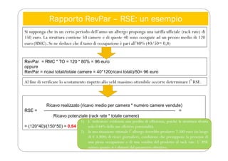Rapporto RevPar – RSE: un esempio
Si supponga che in un certo periodo dell’anno un albergo proponga una tariffa ufficiale (rack rate) di
150 euro. La struttura contiene 50 camere e di queste 40 sono occupate ad un prezzo medio di 120
euro (RMC). Se ne deduce che il tasso di occupazione è pari all’80% (40/50= 0,8)
RevPar = RMC * TO = 120 * 80% = 96 euro
oppure
RevPar = ricavi totali/totale camere = 40*120(ricavi totali)/50= 96 euro
Al fine di verificare lo scostamento rispetto allo yeld massimo ottenibile occorre determinare lʼRSE.
Ricavo realizzato (ricavo medio per camera * numero camere vendute)
RSE = ------------------------------------------------------------------------------------------- =
Ricavo potenziale (rack rate * totale camere)
= (120*40)/(150*50) = 0,64
1) Lʼindicatore evidenzia una perdita di efficienza, poiché la struttura sfrutta
solo il 64% delle sue effettive potenzialità.
2) In una situazione ottimale lʼalbergo dovrebbe produrre 7.500 euro (in luogo
di € 4.800) di ricavi giornalieri, condizione che presuppone la presenza di
una piena occupazione e di una vendita del prodotto al rack rate. LʼRSE
misura quanto si è distanti dal parametro obiettivo.
 