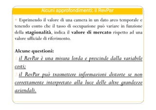 Alcuni approfondimenti: il RevPar
 Esprimendo il valore di una camera in un dato arco temporale e
tenendo conto che il tasso di occupazione può variare in funzione
della stagionalità, indica il valore di mercato rispetto ad una
valore ufficiale di riferimento.
Alcune questioni:
1.il RevPar è una misura lorda e prescinde dalla variabile
costi;
2.il RevPar può trasmettere informazioni distorte se non
correttamente interpretato alla luce delle altre grandezze
aziendali.
 