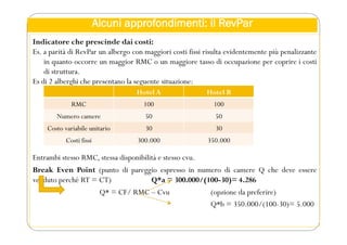 Alcuni approfondimenti: il RevPar
Indicatore che prescinde dai costi:
Es. a parità di RevPar un albergo con maggiori costi fissi risulta evidentemente più penalizzante
in quanto occorre un maggior RMC o un maggiore tasso di occupazione per coprire i costi
di struttura.
Es di 2 alberghi che presentano la seguente situazione:
Entrambi stesso RMC, stessa disponibilità e stesso cvu.
Break Even Point (punto di pareggio espresso in numero di camere Q che deve essere
venduto perché RT = CT) Q*a = 300.000/(100-30)= 4.286
Q* = CF/ RMC – Cvu (opzione da preferire)
Q*b = 350.000/(100-30)= 5.000
Hotel A Hotel B
RMC 100 100
Numero camere 50 50
Costo variabile unitario 30 30
Costi fissi 300.000 350.000
 