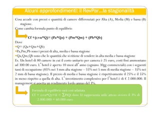 Alcuni approfondimenti: il RevPar…la stagionalità
Cosa accade con prezzi e quantità di camere differenziati per Alta (A), Media (M) e bassa (B)
stagione.
Come cambia formula punto di equilibrio
Cf +(cvu*Q)= (Pa*Qa) + (Pm*Qm) + (Pb*Qb)
Dove
Q= (Qa+Qm+Qb)
Pa,Pm,Pb sono i prezzi di alta, media e bassa stagione
Qa,Qm,Qb sono che le quantità che si ritiene di vendere in alta media e bassa stagione
Es. Un hotel di 80 camere in cui il costo unitario per camera è 25 euro, costi fissi ammontano
ad 300.00 euro. Lʼhotel è aperto 10 mesi allʼanno (ognuno 30gg commerciali) con i seguenti
tassi di occupazione (85% nei 3 mm alta stagione – 55% nei 5 mm di media stagione – 35% nei
2 mm di bassa stagione). Il prezzo di media e bassa stagione è rispettivamente il 25% e il 55%
in meno rispetto a quella di alta. Lʼinvestimento complessivo per lʼhotel è di € 2.000.000. Il
management si aspetta un rendimento lordo annuo del 3%.
Formula di equilibrio sarà così adattata
Cf + (cvu*Q)+U = ∑PiQi dove U rappresenta utile atteso ovvero il 3% di
2.000.000 = 60.000 euro
 