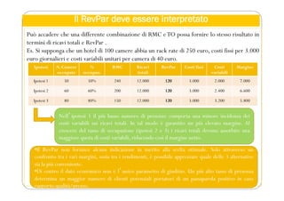 Il RevPar deve essere interpretato
Può accadere che una differente combinazione di RMC eTO possa fornire lo stesso risultato in
termini di ricavi totali e RevPar .
Es. Si supponga che un hotel di 100 camere abbia un rack rate di 250 euro, costi fissi per 3.000
euro giornalieri e costi variabili unitari per camera di 40 euro.
Nellʼipotesi 1 il più basso numero di presenze comporta una minore incidenza dei
costi variabili sui ricavi totali. In tal modo è garantito un più elevato margine. Al
crescere del tasso di occupazione (ipotesi 2 e 3) i ricavi totali devono assorbire una
maggiore quota di costi variabili, riducendo così il margine netto.
Ipotesi N. Camere
occupate
%
occupaz.
RMC Ricavi
totali
RevPar Costi fissi Costi
variabili
Margine
Ipotesi 1 50 50% 240 12.000 120 3.000 2.000 7.000
Ipotesi 2 60 60% 200 12.000 120 3.000 2.400 6.600
Ipotesi 3 80 80% 150 12.000 120 3.000 3.200 5.800
•Il RevPar non fornisce alcuna indicazione in merito alla scelta ottimale. Solo attraverso un
confronto tra i vari margini, ossia tra i rendimenti, è possibile apprezzare quale delle 3 alternative
sia la più conveniente.
•Di contro il dato economico non è lʼunico parametro di giudizio. Un più alto tasso di presenza
determina un maggior numero di clienti potenziali portatori di un passaparola positivo in caso
rapporto qualità/prezzo.
 