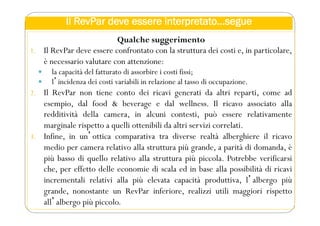 Il RevPar deve essere interpretato…segue
Qualche suggerimento
1. Il RevPar deve essere confrontato con la struttura dei costi e, in particolare,
è necessario valutare con attenzione:
 la capacità del fatturato di assorbire i costi fissi;
 lʼincidenza dei costi variabili in relazione al tasso di occupazione.
2. Il RevPar non tiene conto dei ricavi generati da altri reparti, come ad
esempio, dal food & beverage e dal wellness. Il ricavo associato alla
redditività della camera, in alcuni contesti, può essere relativamente
marginale rispetto a quelli ottenibili da altri servizi correlati.
3. Infine, in unʼottica comparativa tra diverse realtà alberghiere il ricavo
medio per camera relativo alla struttura più grande, a parità di domanda, è
più basso di quello relativo alla struttura più piccola. Potrebbe verificarsi
che, per effetto delle economie di scala ed in base alla possibilità di ricavi
incrementali relativi alla più elevata capacità produttiva, lʼalbergo più
grande, nonostante un RevPar inferiore, realizzi utili maggiori rispetto
allʼalbergo più piccolo.
 