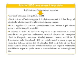 Anche l’RSE deve essere interpretato
RSE = ricavo effettivo/ricavo potenziale
Esprime lʼefficienza delle politiche diYM
Più si avvicina allʼunità maggiore è lʼefficienza con cui si è dato luogo ad
azioni volte ad ottimizzare il rendimento di ciascuna camera.
Se = 1 significa che ciascuna camera/risorsa è stata ceduta al più elevato
prezzo possibile fra quelli praticabili.
A seconda o meno del livello di stagionalità e del verificarsi di eventi
straordinari che generano cambiamenti strutturali duraturi (es. emergenza
rifiuti in Campania, terremoto Marche) occorre, tuttavia, modificare il
denominatore della formula dellʼRSE che, quindi, non deve essere sempre un
valore fisso (ad es. a partire dallʼ11 settembre 2001 molti hotel di NewYork
hanno ridotto i prezzi e si sono dovuti confrontare con soglie di rendimento
ben differenti rispetto a quelle su cui si erano stabilizzati nel corso degli anni
90) .
 