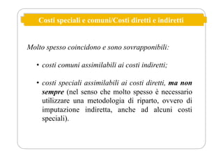 Costi speciali e comuni/Costi diretti e indiretti
Molto spesso coincidono e sono sovrapponibili:
• costi comuni assimilabili ai costi indiretti;
• costi speciali assimilabili ai costi diretti, ma non
sempre (nel senso che molto spesso è necessario
utilizzare una metodologia di riparto, ovvero di
imputazione indiretta, anche ad alcuni costi
speciali).
 