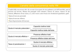 L’analisi della concorrenza nello YM
L’analisi della concorrenza oltre che avvenire da un punto di vista qualitativo (età dell’immobile, anni di
presenza sul mercato, distanza dai principali centri attrattivi, numero di camere, numero di sale
riunioni, affiliazione ad una catena, ecc.) deve tenere conto di una serie di indicatori quantitativi, quali:
Quota di mercato potenziale
Quota di mercato effettiva
Tasso di penetrazione del mercato
Capacità ricettiva hotel
Quota di mercato potenziale = ----------------------------------
Capacità ricettiva totale dell’area
Presenze effettive hotel
Quota di mercato effettiva = ------------------------------------------
Presenza effettive totale dell’area
Quota di mercato effettiva
Tasso di penetrazione = ------------------------------------------
Quota di mercato potenziale
 