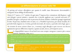La differenziazione di prezzo nello YM
Il pricing nel settore alberghiero per quanto le tariffe siano liberamente determinabili è
sottoposto ad un obbligo di informativa.
Entro il 1° marzo e il 1° ottobre di ogni anno lʼimpresa deve comunicare alla Regione o agli
enti delegati i prezzi minimi e massimi che si intende applicare per i periodi successivi. Eʼ
possibile derogare a tali prezzi solo in presenza di alcune definite condizioni (gruppi organizzati
di oltre 10 persone, bambini sotto i 6 anni, ecc.). Possibile la presenza, per alcune località, di 2
periodi di alta stagione (es. Cortina, periodo invernale, dic-marzo, e periodo estivo lugl.-agos.)
In termini di stesso settore/classe (es., economy) negli alberghi si può ricevere un diverso
trattamento (prezzo differente) rispetto a quanto accade, invece, nel trasporto aereo.
Le disponibilità/camere di un hotel non sono sempre omogenee (camere più o meno
spaziose, luminose, vista, ecc.).
• Una soluzione sempre praticata dagli hotel è quella di dar vita a categorie comuni che permettano
una facile identificazione della camera posta in vendita con denominazioni quali: standard, superior,
deluxe.
• In base alla categoria si possono poi presentare anche maggiori articolazioni quali: junior suite,
suite,penthouse,ecc.
Elementi di differenziazione:
1) dimensione stanza, 2) altezza (piano), 3) vista, 4) altre caratteristiche peculiari
(idromassaggio, balcone, doppio bagno).
 