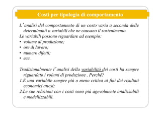 Costi per tipologia di comportamento
Lʼanalisi del comportamento di un costo varia a seconda delle
determinanti o variabili che ne causano il sostenimento.
Le variabili possono riguardare ad esempio:
• volume di produzione;
• ore di lavoro;
• numero difetti;
• ecc.
Tradizionalmente lʼanalisi della variabilità dei costi ha sempre
riguardato i volumi di produzione . Perché?
1.È una variabile sempre più o meno critica ai fini dei risultati
economici attesi;
2.Le sue relazioni con i costi sono più agevolmente analizzabili
e modellizzabili.
 