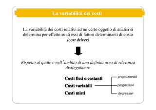 La variabilità dei costi
La variabilità dei costi relativi ad un certo oggetto di analisi si
determina per effetto su di essi di fattori determinanti di costo
(cost driver)
Rispetto al quale e nellʼambito di una definita area di rilevanza
distinguiamo:
Costi fissi o costanti
Costi variabili
Costi misti
proporzionali
progressivi
degressivi
 