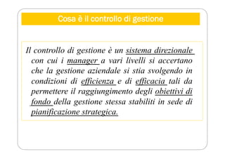 Cosa è il controllo di gestione
Il controllo di gestione è un sistema direzionale
con cui i manager a vari livelli si accertano
che la gestione aziendale si stia svolgendo in
condizioni di efficienza e di efficacia tali da
permettere il raggiungimento degli obiettivi di
fondo della gestione stessa stabiliti in sede di
pianificazione strategica.
 